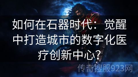 如何在石器时代：觉醒中打造城市的数字化医疗创新中心？