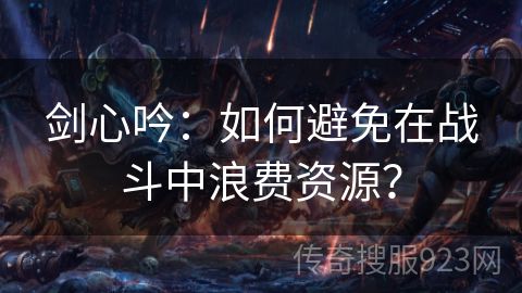 剑心吟：如何避免在战斗中浪费资源？