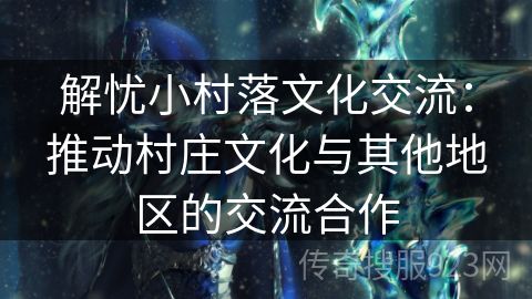 解忧小村落文化交流：推动村庄文化与其他地区的交流合作