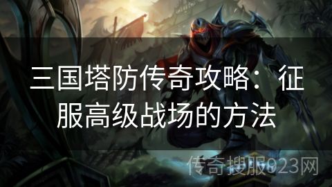 三国塔防传奇攻略：征服高级战场的方法