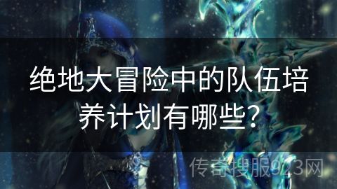 绝地大冒险中的队伍培养计划有哪些？