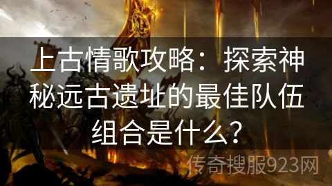 上古情歌攻略：探索神秘远古遗址的最佳队伍组合是什么？