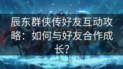 辰东群侠传好友互动攻略：如何与好友合作成长？