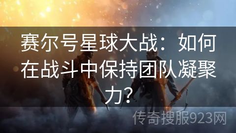 赛尔号星球大战：如何在战斗中保持团队凝聚力？