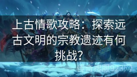 上古情歌攻略：探索远古文明的宗教遗迹有何挑战？